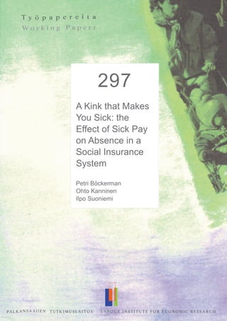 292
A Kink that
Makes You Sick:
The Incentive
Effect of Sick
Pay on Absence
Petri Böckerman*
Ohto Kanninen**
Ilpo Suoniemi***
297
A Kink that Makes
You Sick: the
Effect of Sick Pay
on Absence in a
Social Insurance
System
Petri Böckerman
Ohto Kanninen
Ilpo Suoniemi
 