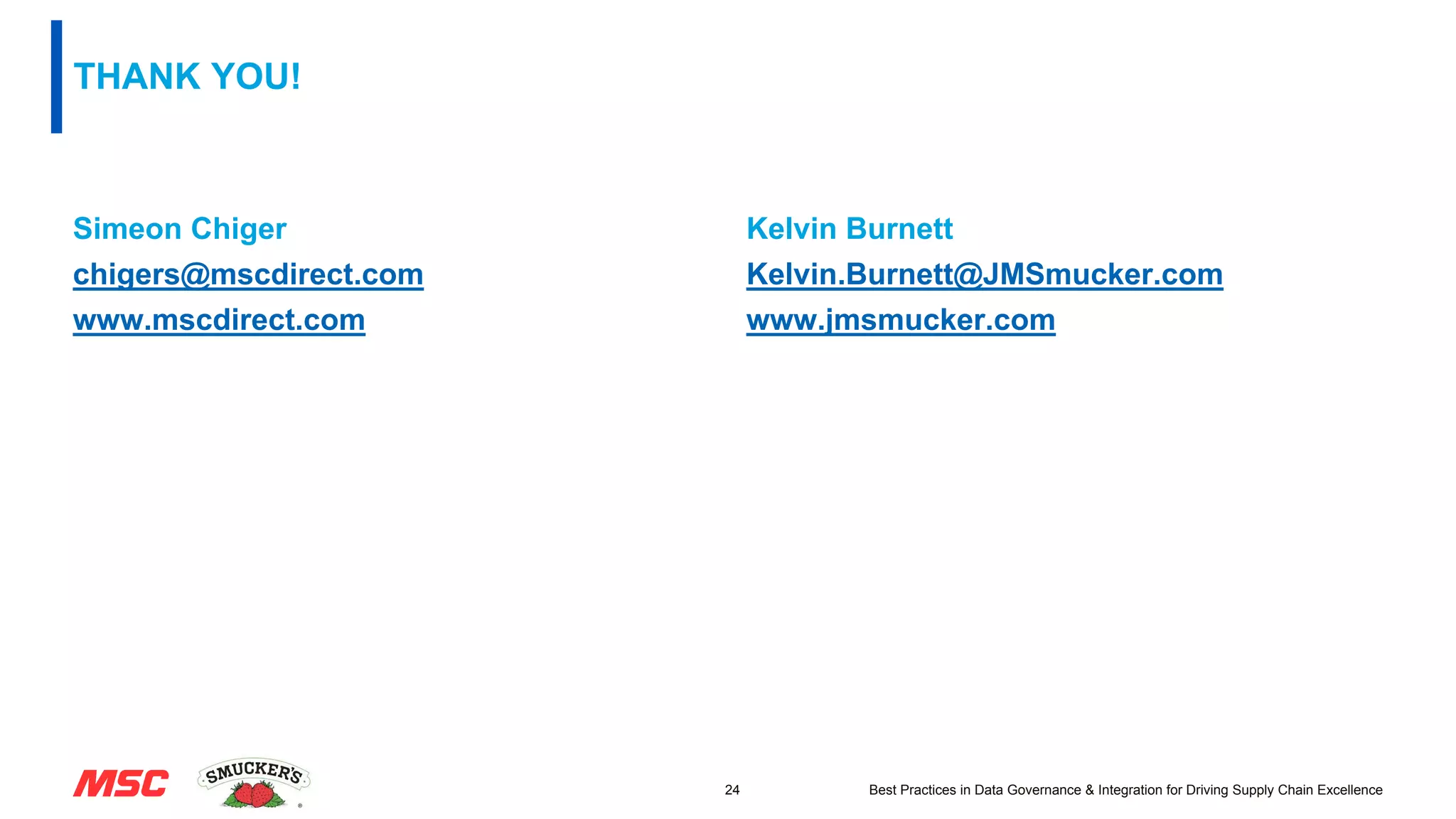 THANK YOU!
Simeon Chiger
chigers@mscdirect.com
www.mscdirect.com
Kelvin Burnett
Kelvin.Burnett@JMSmucker.com
www.jmsmucker.com
24 Best Practices in Data Governance & Integration for Driving Supply Chain Excellence
 