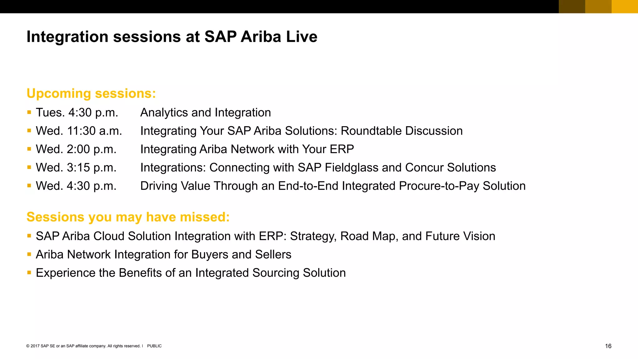 16PUBLIC© 2017 SAP SE or an SAP affiliate company. All rights reserved. ǀ
Public
Upcoming sessions:
 Tues. 4:30 p.m. Analytics and Integration
 Wed. 11:30 a.m. Integrating Your SAP Ariba Solutions: Roundtable Discussion
 Wed. 2:00 p.m. Integrating Ariba Network with Your ERP
 Wed. 3:15 p.m. Integrations: Connecting with SAP Fieldglass and Concur Solutions
 Wed. 4:30 p.m. Driving Value Through an End-to-End Integrated Procure-to-Pay Solution
Sessions you may have missed:
 SAP Ariba Cloud Solution Integration with ERP: Strategy, Road Map, and Future Vision
 Ariba Network Integration for Buyers and Sellers
 Experience the Benefits of an Integrated Sourcing Solution
Integration sessions at SAP Ariba Live
 