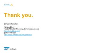 Thank you.
Contact information:
Hansen Lieu
Head of Solution Marketing, Commerce Audience
hansen.lieu@sap.com
@HansenTweets
https://www.linkedin.com/in/hansenlieu/
 