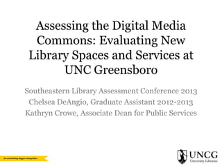 Assessing the Digital Media
Commons: Evaluating New
Library Spaces and Services at
UNC Greensboro
Southeastern Library Assessment Conference 2013
Chelsea DeAngio, Graduate Assistant 2012-2013
Kathryn Crowe, Associate Dean for Public Services

 