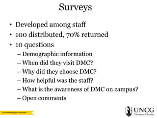 Surveys
• Developed among staff
• 100 distributed, 70% returned
• 10 questions
– Demographic information
– When did they visit DMC?
– Why did they choose DMC?
– How helpful was the staff?
– What is the awareness of DMC on campus?
– Open comments

 