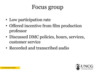 Focus group
• Low participation rate
• Offered incentive from film production
professor
• Discussed DMC policies, hours, services,
customer service
• Recorded and transcribed audio

 