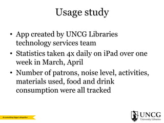 Usage study
• App created by UNCG Libraries
technology services team
• Statistics taken 4x daily on iPad over one
week in March, April
• Number of patrons, noise level, activities,
materials used, food and drink
consumption were all tracked

 