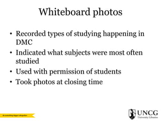 Whiteboard photos
• Recorded types of studying happening in
DMC
• Indicated what subjects were most often
studied
• Used with permission of students
• Took photos at closing time

 