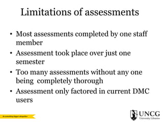 Limitations of assessments
• Most assessments completed by one staff
member
• Assessment took place over just one
semester
• Too many assessments without any one
being completely thorough
• Assessment only factored in current DMC
users

 