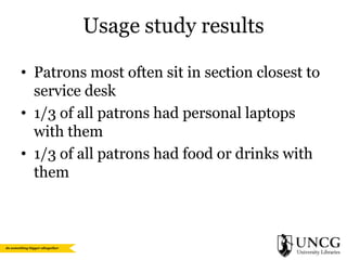 Usage study results
• Patrons most often sit in section closest to
service desk
• 1/3 of all patrons had personal laptops
with them
• 1/3 of all patrons had food or drinks with
them

 