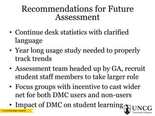 Recommendations for Future
Assessment
• Continue desk statistics with clarified
language
• Year long usage study needed to properly
track trends
• Assessment team headed up by GA, recruit
student staff members to take larger role
• Focus groups with incentive to cast wider
net for both DMC users and non-users
• Impact of DMC on student learning

 