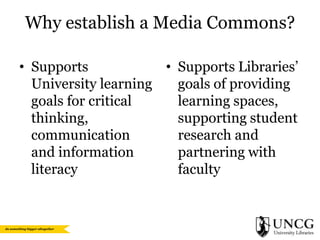 Why establish a Media Commons?
• Supports
• Supports Libraries’
University learning
goals of providing
goals for critical
learning spaces,
thinking,
supporting student
communication
research and
and information
partnering with
literacy
faculty

 