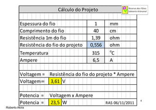 Espessura do fio mm
Comprimento do fio cm
Resistência 1m do fio ohm
Resistência do fio do projeto ohm
Temperatura o
C
Ampere A
Voltagem = Resistência do fio do projeto * Ampere
Voltagem == V
Potencia = Voltagem x Ampere
Potencia = W RAS 06/11/2011
3,61
Cálculo do Projeto
23,5
1
40
1,39
315
0,556
6,5
Roberto Akira
4
 