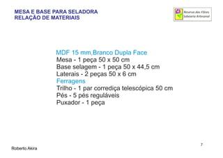 MDF 15 mm,Branco Dupla Face
Mesa - 1 peça 50 x 50 cm
Base selagem - 1 peça 50 x 44,5 cm
Laterais - 2 peças 50 x 6 cm
Trilho - 1 par corrediça telescópica 50 cm
Pés - 5 pés reguláveis
Puxador - 1 peça
Ferragens
Roberto Akira
7
MESA E BASE PARA SELADORA
RELAÇÃO DE MATERIAIS
 