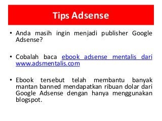 Tips Adsense
• Anda masih ingin menjadi publisher Google
Adsense?
• Cobalah baca ebook adsense mentalis dari
www.adsmentalis.com
• Ebook tersebut telah membantu banyak
mantan banned mendapatkan ribuan dolar dari
Google Adsense dengan hanya menggunakan
blogspot.

 