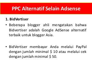 PPC Alternatif Selain Adsense
1. BidVertiser
• Beberapa blogger ahli mengatakan bahwa
Bidvertiser adalah Google AdSense alternatif
terbaik untuk blogger Asia.
• BidVertiser membayar Anda melalui PayPal
dengan jumlah minimal $ 10 atau melalui cek
dengan jumlah minimal $ 50.

 