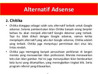 Alternatif Adsense
2. Chitika
• Chitika dianggap sebagai salah satu alternatif terbaik untuk Google
adsense. Selama pembentukan iklan Chitika banyak orang berpikir
bahwa itu akan menjadi alternatif Google Adsense yang terbaik.
Tapi itu tidak diikuti dengan Google adsense, namun ketika
menjelajahi alternatif yang ada dari Google adsense, Chitika adalah
yang terbaik. Chitika juga menyetujui permintaan dari situs lalu
lintas rendah.
• Chitika juga memegang banyak perusahaan periklanan di tangan
mereka yang menawarkan iklan profesional. Mereka menawarkan
teks dan iklan gambar. Hal ini juga menunjukkan iklan berdasarkan
kata kunci yang ditampilkan, yang meningkatkan tingkat klik. Serta
program referral yang ditawarkan.

 