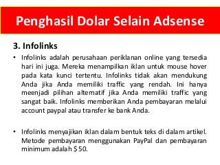 Penghasil Dolar Selain Adsense
3. Infolinks
• Infolinks adalah perusahaan periklanan online yang tersedia
hari ini juga. Mereka menampilkan iklan untuk mouse hover
pada kata kunci tertentu. Infolinks tidak akan mendukung
Anda jika Anda memiliki traffic yang rendah. Ini hanya
meenjadi pilihan alternatif jika Anda memiliki traffic yang
sangat baik. Infolinks memberikan Anda pembayaran melalui
account paypal atau transfer ke bank Anda.
• Infolinks menyajikan iklan dalam bentuk teks di dalam artikel.
Metode pembayaran menggunakan PayPal dan pembayaran
minimum adalah $ 50.

 
