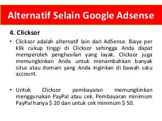 Alternatif Selain Google Adsense
4. Clicksor
• Clicksor adalah alternatif lain dari AdSense. Biaya per
klik cukup tinggi di Clicksor sehingga Anda dapat
memperoleh penghasilan yang layak. Clicksor juga
memungkinkan Anda untuk menambahkan banyak
situs atau domain yang Anda inginkan di bawah satu
account.
• Untuk
Clicksor
pembayaran
memungkinkan
menggunakan PayPal atau cek. Pembayaran minimum
PayPal hanya $ 20 dan untuk cek minimum $ 50.

 
