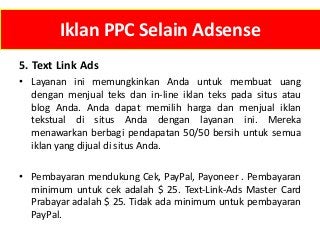 Iklan PPC Selain Adsense
5. Text Link Ads
• Layanan ini memungkinkan Anda untuk membuat uang
dengan menjual teks dan in-line iklan teks pada situs atau
blog Anda. Anda dapat memilih harga dan menjual iklan
tekstual di situs Anda dengan layanan ini. Mereka
menawarkan berbagi pendapatan 50/50 bersih untuk semua
iklan yang dijual di situs Anda.
• Pembayaran mendukung Cek, PayPal, Payoneer . Pembayaran
minimum untuk cek adalah $ 25. Text-Link-Ads Master Card
Prabayar adalah $ 25. Tidak ada minimum untuk pembayaran
PayPal.

 