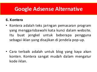 Google Adsense Alternative
6. Kontera
• Kontera adalah teks jaringan pemasaran program
yang menggarisbawahi kata kunci dalam website.
Itu buat jengkel untuk beberapa pengguna
sebagai iklan yang disajikan di jendela pop-up.
• Cara terbaik adalah untuk blog yang kaya akan
konten. Kontera sangat mudah dalam mengatur
kode iklan.

 
