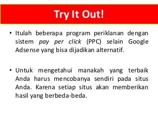 Try It Out!
• Itulah beberapa program periklanan dengan
sistem pay per click (PPC) selain Google
Adsense yang bisa dijadikan alternatif.

• Untuk mengetahui manakah yang terbaik
Anda harus mencobanya sendiri pada situs
Anda. Karena setiap situs akan memberikan
hasil yang berbeda-beda.

 