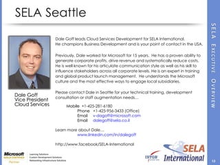 Dale Goff  Vice President  Cloud Services  Dale Goff leads Cloud Services Development for SELA International.  He champions Business Development and is your point of contact in the USA. Previously, Dale worked for Microsoft for 15 years.  He has a proven ability to generate corporate profits, drive revenue and systematically reduce costs.  He is well known for his articulate communication style as well as his skill to influence stakeholders across all corporate levels. He is an expert in training and global product launch management.  He understands the Microsoft culture and the most effective ways to engage local subsidiaries. Please contact Dale in Seattle for your technical training, development consultation or staff augmentation needs… Mobile   +1-425-281-6180  Phone   +1-425-956-3433 (Office) Email   v-dagoff@microsoft.com  Email   dalegoff@sela.co.il  Learn more about Dale… www.linkedin.com/in/dalegoff http://www.facebook/SELA-International  