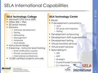 SELA Technology College Microsoft CPLS since 2000 Offers 300 + titles 50 senior trainers Domains Software development Testing Networking Management Hardware Multi-Media Instructional design E-learning – Instructor lead training Short certification courses Private vocational school International conferences 12,000 certified students annually SELA Technology Center Azure IT development consultancy  ALM TSF setup and migration Testing Development outsourcing Development staff augmentation Development testing Virtual machine services Virtual event services Specializing in:  .NET WPF  Silverlight  Cluster/Parallel Computing C++ Real time  