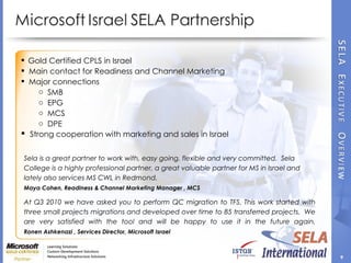At Q3 2010 we have asked you to perform QC migration to TFS. This work started with three small projects migrations and developed over time to 85 transferred projects.  We are very satisfied with the tool and will be happy to use it in the future again. Ronen Ashkenazi , Services Director, Microsoft Israel  Sela is a great partner to work with, easy going, flexible and very committed.  Sela College is a highly professional partner, a great valuable partner for MS in Israel and lately also services MS CWL in Redmond.  Maya Cohen, Readiness & Channel Marketing Manager , MCS Gold Certified CPLS in Israel Main contact for Readiness and Channel Marketing  Major connections SMB EPG MCS DPE Strong cooperation with marketing and sales in Israel 