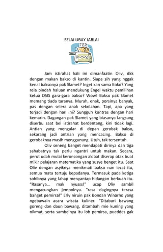 SELAI UBAY JABLAI




        Jam istirahat kali ini dimanfaatin Oliv, dkk
dengan makan bakso di kantin. Siapa sih yang nggak
kenal baksonya pak Slamet? Inget kan sama Koko? Yang
rela pindah haluan mendukung Engel waktu pemilihan
ketua OSIS gara-gara bakso? Wow! Bakso pak Slamet
memang tiada taranya. Murah, enak, porsinya banyak,
pas dengan selera anak sekolahan. Tapi, apa yang
terjadi dengan hari ini? Sungguh kontras dengan hari
kemarin. Dagangan pak Slamet yang biasanya langsung
diserbu saat bel istirahat berdentang, kini tidak lagi.
Antian yang mengular di depan gerobak bakso,
sekarang jadi antrian yang mencacing. Bakso di
gerobaknya masih menggunung. Utuh, tak tersentuh.
        Oliv seneng banget mendapati dirinya dan tiga
sahabatnya tak perlu ngantri untuk makan. Secara,
perut udah mulai keroncongan akibat diserap otak buat
mikir pelajaran matematika yang susye benget itu. Saat
Oliv dengan asyiknya menikmati bakso nan lezat itu,
semua mata tertuju kepadanya. Termasuk pada ketiga
sohibnya yang lahap menyantap hidangan berkuah itu.
“Rasanya… mak nyusss!” ucap Oliv sambil
mengacungkan jempolnya. “rasa dagingnya terasa
banget pemirsa!” Erly niruin pak Bondan Winarno yang
ngebawain acara wisata kuliner. “Ditaburi bawang
goreng dan daun bawang, ditambah mie kuning yang
nikmat, serta sambelnya itu loh pemirsa, pueddes gak
 