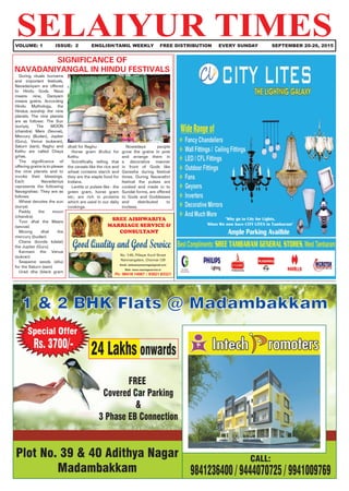 SELAIYUR TIMES	 VOLUME: 1	 ISSUE: 2	 ENGLISH/TAMIL WEEKLY FREE DISTRIBUTION	 EVERY SUNDAY SEPTEMBER 20-26, 2015
"Why go to City for Lights,
When We now have CITY LITES in Tambaram"
SREE AISHWARIYA
MARRIAGE SERVICE &
CONSULTANT
Good Quality and Good Service
No. 1/45, Pillayar Kovil Street
Nanmangalam, Chennai-129
Email: aishwariyamarriage@gmail.com
Web: www.marriageservice.in
Ph: 98418 14067 / 93821 83321
During rituals homams
and important festivals,
Navadaniyam are offered
to Hindu Gods. Nava
means nine, Daniyam
means grains. According
Hindu Mythology, the
Hindus worship the nine
planets. The nine planets
are as follows: The Sun
(suriya), The MOON
(chandra) Mars (Sevvai),
Mercury (Budan), Jupiter
(Guru), Venus (sukaran),
Saturn (sani), Raghu and
Kethu are called Chaya
grhas.
The significance of
offering grains is to please
the nine planets and to
invoke their blessings.
Each Navadaniya
represents the following
Navagrahas: They are as
follows.
Wheat denotes the sun
(surya)
Paddy the moon
(chandra)
Toor dhal the Maars
(sevvai)
Moong dhal the
mercury (budan)
Chana (konda kdalai)
the Jupiter (Guru)
Karmani the Venus
(sukran)
Seasame seeds (ellu)
for the Saturn (sani)
Urad dha (black gram
SIGNIFICANCE OF
NAVADANIYANGAL IN HINDU FESTIVALS
dhal) for Raghu
Horse gram (Kollu) for
Kethu
Scintifically telling that
the cereals like the rice and
wheat contains starch and
they are the staple food for
Indians.
Lentils or pulses like - the
green gram, horse gram
etc; are rich in proteins
which are used in our daily
cookings.
Nowadays people
grow the grains in pots
and arrange them in
a decorative manner
in front of Gods like
Ganesha during festival
times. During Navarathri
festival the pulses are
cooked and made in to
Sundal forms, are offered
to Gods and Goddesses
and distributed to
invitees.
 