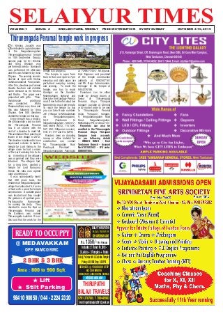 SELAIYUR TIMES	 VOLUME: 1	 ISSUE: 4	 ENGLISH/TAMIL WEEKLY FREE DISTRIBUTION	 EVERY SUNDAY OCTOBER 4-10, 2015
READY TO OCCUPPY
@ MEDAVAKKAM
OPP. RAMCO RMC
2 BHK & 3 BHK
Area : 800 to 900 Sqft.
H Lift
H Stilt Parking
98410 90850 / 044 - 2224 2320
ssssDAILY THIRUPATHI
BALAJI & PADMAVATHI
DHARSHANAM
Rs. 1350/-Per Person
Includes:ETicketRs.300/-
3Laddu+3Temples+Foods
Balaji,Padmavathi&SaibabaTemples
Pickup6.00AMDrop9.00PM
SERVICES @ YOUR DOOR STEP
A/C CAR INNOVA
BREAK FAST, LUNCH HOTEL BHIMAS
MEDAVAKKAM
THIRUPATHI
BALAJI TRAVELS
9791378780 / 7708445983
E-mail:tirupathibalajicabs2007@gmail.com
ThiruvengadaPerumaltempleworkinprogress
Sri Krishna Jayanthi was
celebratedinagrandmanner
at the Vengadamangalam
Thiruvengadaperumal temple
on 15th September. Gopuja,
special puja for Sri Krishna
and Anna Dhanam was
performed.Govinda Namavalli
was performed till afternoon
and this was followed by Anna
Dhyana. The evening session
started at 4pm with Vishnu
Sahasranamavali Parayanam.
After this, devotees performed
Govida Gosham and children
came dressed as Sri Krishna
and Radha. The gopis were
presented with gifts. Then,
thulabharam prarthanai
was conducted. Maha
Deepaaradhana was done and
this was followed by Anna
Dhyana. Over 500 devotees
visited the temple on that day.
Every temple has a history,
the sthalavaralaru and so does
the Thiruvengada Perumal
too. It all started with the
visit of a devotee to meet Mr.
Thiruvenkatam Ravi, panchayat
leader of the village in 2012.
The devotee is believed to have
expressed a desire to build a
temple for Lord Vishnu in the
village since he had a vision
of the Lord ordering him to do
so. A meeting of the villagers
was organised and they were
informed. The villagers had,
for a long time, wanted a
temple for Lord Narayana.
Hence the idea was agreed
upon unanimously.
It was subsequently learnt
that 300 years back, the
residents of Vengadamangalam
village had allocated 5.5 acres
of land with a pond for temple
construction. A suitable place
was located and they sought
the guidance of spiritual guru,
Parthasarathy Ramanujam
for naming the deity. They
decided to name the God as
Thiruvengada Perumal and
the Goddess was named
Thiruvengada Lakshmi. It is on
this land that the work for the
temple is in progress.
The temple is open from
6am to 9am and 4pm to 7pm
everyday and daily pujas are
performed everyday morning
and evening. To reach the
temple, one has to reach
Kandigai on the Vandalur
Kelambakkam highway and
then take the Kandigai-Ponmar
road. Drivefurtherforabouttwo
kilometres to reach the temple.
To reach the temple by bus
you can take Route numbers
J51 (T.Nagar to Medavakkam
via Vengadamangalam),
55-C (Tambaram to
Vengadamangalam), 555, 517,
566, 566-B (MTC), 115, 55K,
55T, 55V (Villipuram service),
51B, 51, 51T and 51J (MTC).
Readers keen on donating
money or other material for
construction can contact
Mr. Thiruvengadam Ravi,
Panchayat President -
Vengadamangalam Panchayat
at 7299777454, Mr.Arjunan,
Civil Engineer and president
of the temple construction
authority at 9382507161
and Mr. Naga Subramaniam,
Archagar of the temple at
9444276186.
Donations can be either
made by cheque drawn in
favour of ‘Thiruvengada
Perumal Alaya Thirupani
Sangam’ payable at Chennai
or by money order to be sent
to Thiruvengada Perumal
Alaya Thirupani Sangam,
9, Vengadamangalam Main
Road, Vengadamangalam,
Melkottaiyur PO, Chennai-127.
Payments can also be
remitted in the Thiruvengada
Perumal Alaya Thirupani
Sangam bank accounts
as per following details
– INDIAN BANK – East
Tambaram Branch – Account
No.6101503542 – IFS code:
IDIB000T004.
 