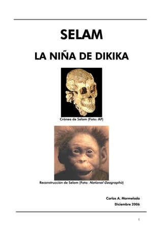 SELAM
LA NIÑA DE DIKIKA




            Cráneo de Selam (Foto: AP)




Reconstrucción de Selam (Foto: National Geographic)



                                         Carlos A. Marmelada
                                             Diciembre 2006



                                                           1
 