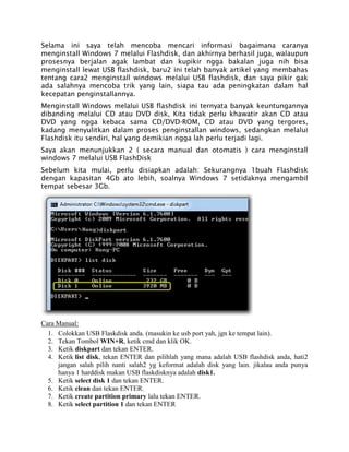 Selama ini saya telah mencoba mencari informasi bagaimana caranya
menginstall Windows 7 melalui Flashdisk, dan akhirnya berhasil juga, walaupun
prosesnya berjalan agak lambat dan kupikir ngga bakalan juga nih bisa
menginstall lewat USB flashdisk, baru2 ini telah banyak artikel yang membahas
tentang cara2 menginstall windows melalui USB flashdisk, dan saya pikir gak
ada salahnya mencoba trik yang lain, siapa tau ada peningkatan dalam hal
kecepatan penginstallannya.
Menginstall Windows melalui USB flashdisk ini ternyata banyak keuntungannya
dibanding melalui CD atau DVD disk, Kita tidak perlu khawatir akan CD atau
DVD yang ngga kebaca sama CD/DVD-ROM, CD atau DVD yang tergores,
kadang menyulitkan dalam proses penginstallan windows, sedangkan melalui
Flashdisk itu sendiri, hal yang demikian ngga lah perlu terjadi lagi.
Saya akan menunjukkan 2 ( secara manual dan otomatis ) cara menginstall
windows 7 melalui USB FlashDisk
Sebelum kita mulai, perlu disiapkan adalah: Sekurangnya 1buah Flashdisk
dengan kapasitan 4Gb ato lebih, soalnya Windows 7 setidaknya mengambil
tempat sebesar 3Gb.
Cara Manual:
1. Colokkan USB Flaskdisk anda. (masukin ke usb port yah, jgn ke tempat lain).
2. Tekan Tombol WIN+R, ketik cmd dan klik OK.
3. Ketik diskpart dan tekan ENTER.
4. Ketik list disk, tekan ENTER dan pilihlah yang mana adalah USB flashdisk anda, hati2
jangan salah pilih nanti salah2 yg keformat adalah disk yang lain. jikalau anda punya
hanya 1 harddisk makan USB flaskdisknya adalah disk1.
5. Ketik select disk 1 dan tekan ENTER.
6. Ketik clean dan tekan ENTER.
7. Ketik create partition primary lalu tekan ENTER.
8. Ketik select partition 1 dan tekan ENTER
 