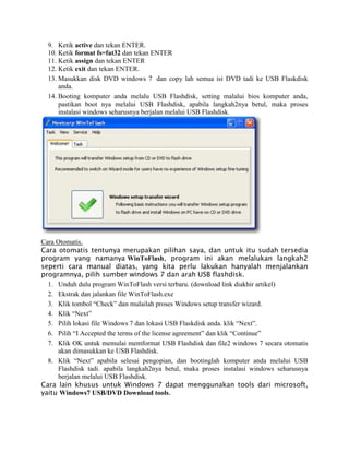 9. Ketik active dan tekan ENTER.
10. Ketik format fs=fat32 dan tekan ENTER
11. Ketik assign dan tekan ENTER
12. Ketik exit dan tekan ENTER.
13. Masukkan disk DVD windows 7 dan copy lah semua isi DVD tadi ke USB Flaskdisk
anda.
14. Booting komputer anda melalu USB Flashdisk, setting malalui bios komputer anda,
pastikan boot nya melalui USB Flashdisk, apabila langkah2nya betul, maka proses
instalasi windows seharusnya berjalan melalui USB Flashdisk.
Cara Otomatis.
Cara otomatis tentunya merupakan pilihan saya, dan untuk itu sudah tersedia
program yang namanya WinToFlash, program ini akan melalukan langkah2
seperti cara manual diatas, yang kita perlu lakukan hanyalah menjalankan
programnya, pilih sumber windows 7 dan arah USB flashdisk.
1. Unduh dulu program WinToFlash versi terbaru. (download link diakhir artikel)
2. Ekstrak dan jalankan file WinToFlash.exe
3. Klik tombol “Check” dan mulailah proses Windows setup transfer wizard.
4. Klik “Next”
5. Pilih lokasi file Windows 7 dan lokasi USB Flaskdisk anda. klik “Next”.
6. Pilih “I Accepted the terms of the license agreement” dan klik “Continue”
7. Klik OK untuk memulai memformat USB Flashdisk dan file2 windows 7 secara otomatis
akan dimasukkan ke USB Flashdisk.
8. Klik “Next” apabila selesai pengopian, dan bootinglah komputer anda melalui USB
Flashdisk tadi. apabila langkah2nya betul, maka proses instalasi windows seharusnya
berjalan melalui USB Flashdisk.
Cara lain khusus untuk Windows 7 dapat menggunakan tools dari microsoft,
yaitu Windows7 USB/DVD Download tools.
 