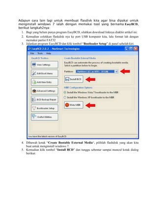 Adapun cara lain lagi untuk membuat flasdisk kita agar bisa dipakai untuk
menginstall windows 7 ialah dengan memakai tool yang bernama EasyBCD,
berikut langkah2nya:
1. Bagi yang belum punya program EasyBCD, silahkan download linknya diakhir artikel ini:
2. Kemudian colokkan flaskdisk nya ke port USB komputer kita, lalu format lah dengan
memakai partisi FAT32
3. Jalankan program EasyBCD dan klik tombol “Bootloader Setup” di panel sebelah kiri.
4. Dibawah kotak “Create Bootable External Media“, pilihlah flashdisk yang akan kita
buat untuk menginstall windows 7.
5. Kemudian klik tombol “Install BCD” dan tunggu sebentar sampai muncul kotak dialog
berikut:
 