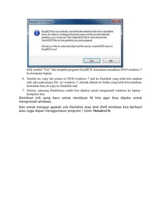Klik tombol “Yes” lalu tutuplah program EasyBCD, kemudian masukkan DVD windows 7
ke komputer/laptop.
6. Setelah itu, copy lah semua isi DVD windows 7 tadi ke flashdisk yang telah kita siapkan
tadi, jika anda punya file .iso windows 7, ekstrak dahulu ke folder yang telah kita tentukan,
kemudian baru di copy ke flaskdisk tadi.
7. Selesai, sekarang flasdisknya sudah bisa dipakai untuk menginstall windows ke laptop /
komputer kita.
Demikian trik yang baru untuk membuat fd kita agar bisa dipake untuk
menginstall windows.
Dan untuk menguji apakah usb flashdisk atau disk DVD windows kita berhasil
atau ngga dapat menggunakan program / tools MobaliveCD.
 