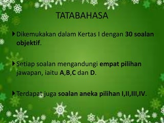 TATABAHASA
Dikemukakan dalam Kertas I dengan 30 soalan
 objektif.

Setiap soalan mengandungi empat pilihan
 jawapan, iaitu A,B,C dan D.

Terdapat juga soalan aneka pilihan I,II,III,IV.
 