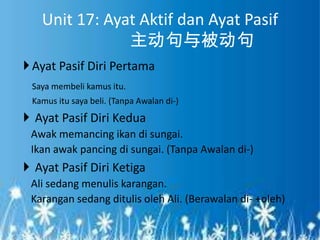 Unit 17: Ayat Aktif dan Ayat Pasif
               主动句与被动句
 Ayat Pasif Diri Pertama
 Saya membeli kamus itu.
 Kamus itu saya beli. (Tanpa Awalan di-)
 Ayat Pasif Diri Kedua
 Awak memancing ikan di sungai.
 Ikan awak pancing di sungai. (Tanpa Awalan di-)
 Ayat Pasif Diri Ketiga
 Ali sedang menulis karangan.
 Karangan sedang ditulis oleh Ali. (Berawalan di- +oleh)
 