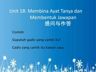 Unit 18: Membina Ayat Tanya dan
         Membentuk Jawapan
              提问与作答
 Contoh:

 Siapakah gadis yang cantik itu?

 Gadis yang cantik itu kawan saya.
 