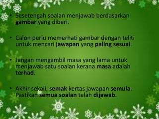 • Sesetengah soalan menjawab berdasarkan
  gambar yang diberi.

• Calon perlu memerhati gambar dengan teliti
  untuk mencari jawapan yang paling sesuai.

• Jangan mengambil masa yang lama untuk
  menjawab satu soalan kerana masa adalah
  terhad.

• Akhir sekali, semak kertas jawapan semula.
  Pastikan semua soalan telah dijawab.
 