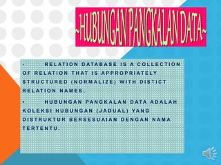 • R E L AT I O N D AT A B A S E I S A C O L L E C T I O N
O F R E L AT I O N T H AT I S A P P R O P R I A T E L Y
S T R U C T U R E D ( N O R M A L I Z E ) W I T H D I S T I C T
R E L AT I O N N A M E S .
• H U B U N G A N P A N G K A L A N D AT A A D A L A H
K O L E K S I H U B U N G A N ( J A D U A L ) Y A N G
D I S T R U K T U R B E R S E S U A I A N D E N G A N N A M A
T E R T E N T U .
 
