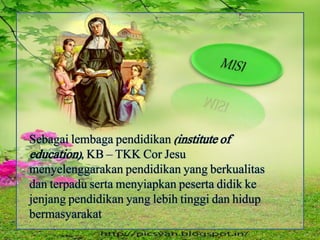 Sebagai lembaga pendidikan (institute of
education), KB – TKK Cor Jesu
menyelenggarakan pendidikan yang berkualitas
dan terpadu serta menyiapkan peserta didik ke
jenjang pendidikan yang lebih tinggi dan hidup
bermasyarakat
 
