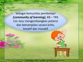 Sebagai komunitas pembelajar
(community of learning), KB – TKK
Cor Jesu mengembangkan potensi
dan ketrampilan secara kritis,
kreatif dan inovatif
 