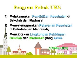 Program Pokok UKS
1) Melaksanakan Pendidikan Kesehatan di
Sekolah dan Madrasah.
2) Menyelenggarakan Pelayanan Kesehatan
di Sekolah dan Madrasah,
3) Menciptakan Lingkungan Kehidupan
Sekolah dan Madrasah yang sehat.
(TRIAS UKS)
 