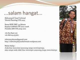 ...salam hangat...Ridwansyah Yusuf AchmadTeknik Planologi ITB 2005Ketua MPK SMU 34 Jakarta Kepala GAMAIS ITB 2007-2008Presiden KM ITB 2009-2010+62 812 8420 120+62 818 09 973767ridwansyahyusuf@gmail.comhttp://ridwansyahyusufachmad.wordpress.comMotto hidup :Anda bisa mencintai seseorang tanpa memimpinnya, akan tetapi anda tidak bisa memimpin seseorang tanpa mencintainya