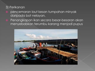 3) Perikanan
 pencemaran laut kesan tumpahan minyak
daripada bot nelayan.
 Penangkapan ikan secara besar-besaran akan
menyebabkan terumbu karang menjadi pupus