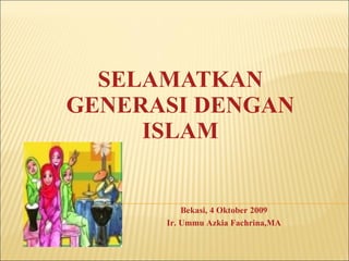 SELAMATKAN GENERASI DENGAN ISLAM Bekasi, 4 Oktober 2009 Ir. Ummu Azkia Fachrina,MA 