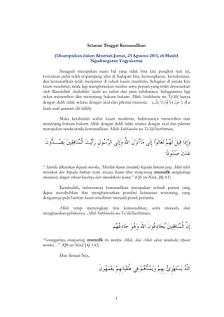 1
Selamat Tinggal Kemunafikan
(Disampaikan dalam Khutbah Jumat, 23 Agustus 2013, di Masjid
Ngadinegaran Yogyakarta)
Sungguh merupakan suatu hal yang tidak bisa kita pungkiri hari ini,
kenyataan pahit telah terpampang jelas di hadapan kita, kemungkaran, kemaksiatan,
dan kemunafikan telah menjamur di tubuh kaum muslimin. Sebagian di antara kita
kaum muslimin, tidak lagi menghiraukan nasihat serta petuah yang telah diwasiatkan
oleh Rasulullah shallallâhu ‘alaihi wa sallam dan para sahabatnya. Sebagiannya lagi
nekat menerobos dan menerjang hukum-hukum Allah Subhânahu wa Ta’âlâ hanya
dengan dalih tidak selaras dengan akal dan pikiran manusia. (Lâ
haula walâ quwwata illâ billâh).
Maka ketahuilah wahai kaum muslimin, bahwasanya menerobos dan
menerjang hukum-hukum Allah dengan dalih tidak selaras dengan akal dan pikiran
merupakan tanda-tanda kemunafikan. Allah Subhânahu wa Ta’âlâ berfirman,
“Apabila dikatakan kepada mereka, ‘Marilah kamu (tunduk) kepada hukum yang Allah telah
turunkan dan kepada hukum rasul, niscaya kamu lihat orang-orang munafik menghalangi
(manusia) dengan sekuat-kuatnya dari (mendekati) kamu.” (QS an-Nisâ, [4]: 61)
Ketahuilah, bahwasanya kemunafikan merupakan sebuah parasit yang
dapat merobohkan dan menghancurkan pondasi keimanan seseorang, yang
dengannya pula barisan kaum muslimin menjadi porak poranda.
Allah tetap menyingkap tirai kemunafikan, serta mencela dan
menghinakan pelakunya. Allah Subhânahu wa Ta’âlâ berfirman,
“Sesungguhnya orang-orang munafik itu menipu Allah, dan Allah akan membalas tipuan
mereka…” (QS an-Nisâ' [4]: 142)
Dan firman-Nya,
 