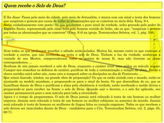 1849
E
T
E
R
N
I
D
A
D
E
1844
Fechamento
Graça mundo
E lhe disse: Passa pelo meio da cidade, pelo meio de Jerusalém, e marca com um sinal a testa dos homens
que suspiram e gemem por causa de todas as abominações que se cometem no meio dela. Ezeq. 9:4.
Notai cuidadosamente este ponto: Os que receberem o puro sinal da verdade, neles gravado pelo poder do
Espírito Santo, representado pelo sinal feito pelo homem vestido de linho, são os que, "suspiram e gemem
por todas as abominações que se cometem" (Ezeq. 9:4) na igreja. Testemunhos Seletos, vol. 1, pág. 336.
Quem recebe o Selo de Deus?
Nem todos os que professam guardar o sábado serão selados. Muitos há, mesmo entre os que ensinam a
verdade a outros, que não receberão na testa o selo de Deus. Tinham a luz da verdade, souberam a
vontade de seu Mestre, compreenderam todos os pontos de nossa fé, mas não tiveram as obras
correspondentes. ...
Nenhum de nós jamais receberá o selo de Deus, enquanto o caráter tiver uma nódoa ou mácula sequer.
Cumpre-nos remediar os defeitos de caráter, purificar de toda a contaminação o templo da alma. Então a
chuva serôdia cairá sobre nós, como caiu a temporã sobre os discípulos no dia de Pentecoste. ...
Que estais fazendo, irmãos, na grande obra de preparação? Os que se estão unindo com o mundo, estão-se
ajustando ao modelo mundano, e preparando-se para o sinal da besta. Os que desconfiam do eu, que se
humilham diante de Deus e purificam a alma pela obediência à verdade, estão recebendo o molde divino e
preparando-se para receber na fronte o selo de Deus. Quando sair o decreto, e o selo for aplicado, seu
caráter permanecerá puro e sem mácula para toda a eternidade.
Agora é o tempo de prepararmos. O selo de Deus jamais será colocado à testa de um homem ou mulher
impuros. Jamais será colocado à testa de um homem ou mulher cobiçosos ou amantes do mundo. Jamais
será colocado à testa de homens ou mulheres de língua falsa ou coração enganoso. Todos os que recebem o
selo devem ser imaculados diante de Deus - candidatos para o Céu. Testemunhos Seletos, vol. 2, págs. 65,
68-71.
 