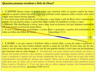 1849
E
T
E
R
N
I
D
A
D
E
1844
Fechamento
Graça mundo
1 E DEPOIS destas coisas vi quatro anjos que estavam sobre os quatro cantos da terra,
retendo os quatro ventos da terra, para que nenhum vento soprasse sobre a terra, nem sobre
o mar, nem contra árvore alguma.
2 E vi outro anjo subir do lado do sol nascente, e que tinha o selo do Deus vivo; e clamou com
grande voz aos quatro anjos, a quem fora dado o poder de danificar a terra e o mar,
3 Dizendo: Não danifiqueis a terra, nem o mar, nem as árvores, até que hajamos assinalado
nas suas testas os servos do nosso Deus.
4 E ouvi o número dos assinalados, e eram cento e quarenta e quatro mil assinalados, de
todas as tribos dos filhos de Israel. Apocalipse 7:1-4
Quantas pessoas recebem o Selo de Deus?
1 E OLHEI, e eis que estava o Cordeiro sobre o monte Sião, e com ele cento e quarenta e
quatro mil, que em suas testas tinham escrito o nome de seu Pai. E ouvi uma voz do céu,
como a voz de muitas águas, e como a voz de um grande trovão; e ouvi uma voz de harpistas,
que tocavam com as suas harpas. 3 E cantavam um como cântico novo diante do trono, e
diante dos quatro animais e dos anciãos; e ninguém podia aprender aquele cântico, senão os
cento e quarenta e quatro mil que foram comprados da terra. 4 Estes são os que não estão
contaminados com mulheres; porque são virgens. Estes são os que seguem o Cordeiro para
onde quer que vá. Estes são os que dentre os homens foram comprados como primícias para
Deus e para o Cordeiro. 5 E na sua boca não se achou engano; porque são irrepreensíveis
diante do trono de Deus. apocalipse CAP 14:1-5’
 