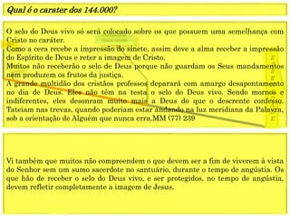 1849
E
T
E
R
N
I
D
A
D
E
1844
Fechamento
Graça mundo
O selo do Deus vivo só será colocado sobre os que possuem uma semelhança com
Cristo no caráter.
Como a cera recebe a impressão do sinete, assim deve a alma receber a impressão
do Espírito de Deus e reter a imagem de Cristo.
Muitos não receberão o selo de Deus porque não guardam os Seus mandamentos
nem produzem os frutos da justiça.
A grande multidão dos cristãos professos deparará com amargo desapontamento
no dia de Deus. Eles não têm na testa o selo do Deus vivo. Sendo mornos e
indiferentes, eles desonram muito mais a Deus do que o descrente confesso.
Tateiam nas trevas, quando poderiam estar andando na luz meridiana da Palavra,
sob a orientação de Alguém que nunca erra.MM (77) 239
Qual é o carater dos 144.000?
Vi também que muitos não compreendem o que devem ser a fim de viverem à vista
do Senhor sem um sumo sacerdote no santuário, durante o tempo de angústia. Os
que hão de receber o selo do Deus vivo, e ser protegidos, no tempo de angústia,
devem refletir completamente a imagem de Jesus.
 