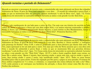 E
T
E
R
N
I
D
A
D
E
1844
Fechamento
Graça mundo
1849
Quando se encerrar a mensagem do terceiro anjo, a misericórdia não mais pleiteará em favor dos culpados
habitantes da Terra. O povo de Deus terá cumprido a sua obra. ... O mundo foi submetido à prova final, e
todos os que se mostraram fiéis aos preceitos divinos receberam "o selo do Deus vivo". Apoc. 7:2. Cessa
então Jesus de interceder no santuário celestial. Levanta as mãos e com grande voz diz: Está feito. ...
Quando termina o periodo do Selamento?
Vi anjos indo rapidamente de um lado para o outro no Céu. Um anjo com um tinteiro de escrivão ao lado
voltou da Terra, e informou a Jesus que sua obra estava feita, e os santos estavam numerados e selados.
Então vi Jesus, que estivera a ministrando diante da arca, a qual contém os Dez Mandamentos, lançar o
incensário. Levantou as mãos e com grande voz disse: "Está feito". Primeiros Escritos, 279
Quando se encerrar a mensagem do terceiro anjo, a misericórdia não mais pleiteará em favor dos culpados
habitantes da Terra. O povo de Deus terá cumprido a sua obra. Recebeu a "chuva serôdia", o "refrigério
pela presença do Senhor" (Atos 3:19), e acha-se preparado para a hora decisiva que diante dele está. No
Céu, anjos apressam-se de um lado para o outro. Um anjo que volta da Terra anuncia que a sua obra está
feita; o mundo foi submetido à prova final, e todos os que se mostraram fiéis aos preceitos divinos
receberam "o selo do Deus vivo". Apoc. 7:2. Cessa então Jesus de interceder no santuário celestial. Levanta
as mãos e com grande voz diz: "Está feito" (Apoc. 16:17); e toda a hoste angélica depõe suas coroas, ao
fazer Ele o solene aviso. "Quem é injusto, faça injustiça ainda; e quem está sujo, suje-se ainda; e quem é
justo, faça justiça ainda; e quem é santo, seja santificado ainda." Apoc. 22:11. Todos os casos foram
decididos para vida ou para morte. Cristo fez expiação por Seu povo, e pagou os seus pecados. O número de
Seus súditos completou-se; "e o reino, e o domínio, e a majestade dos reinos debaixo de todo o céu" (Dan.
7:27), estão prestes a ser entregues aos herdeiros da salvação, e Jesus deve reinar como Rei dos reis e
Senhor dos senhores.
 